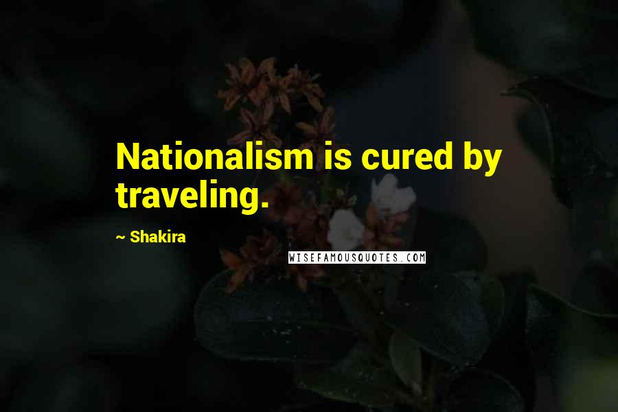 Shakira Quotes: Nationalism is cured by traveling.