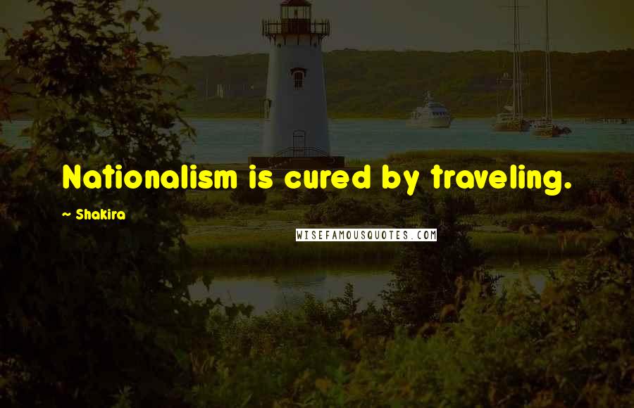Shakira Quotes: Nationalism is cured by traveling.