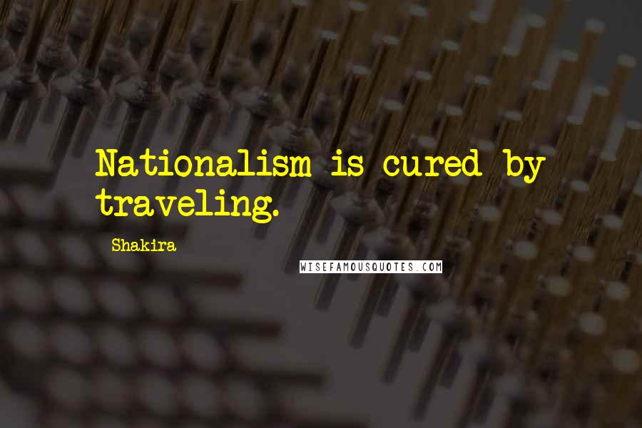 Shakira Quotes: Nationalism is cured by traveling.