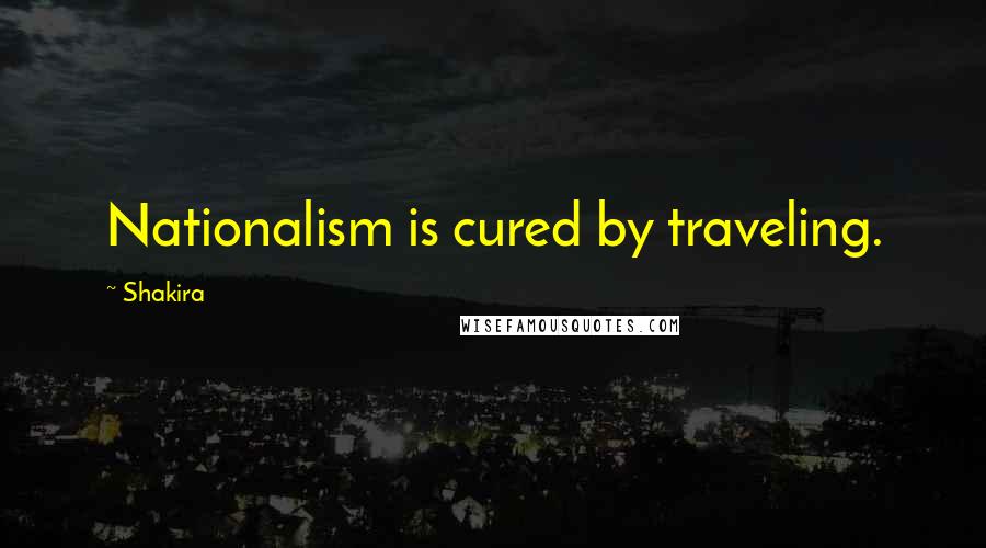 Shakira Quotes: Nationalism is cured by traveling.