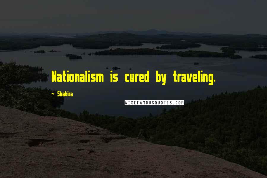 Shakira Quotes: Nationalism is cured by traveling.