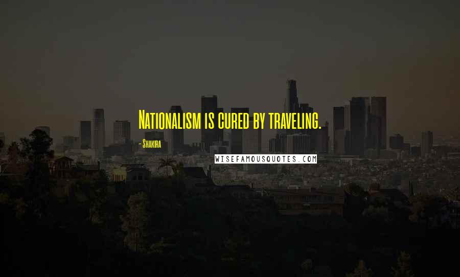 Shakira Quotes: Nationalism is cured by traveling.