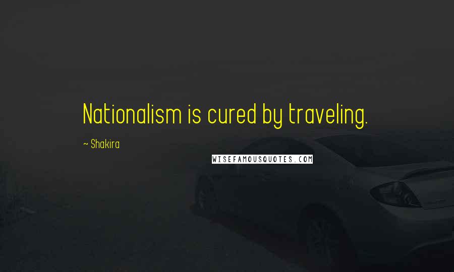 Shakira Quotes: Nationalism is cured by traveling.