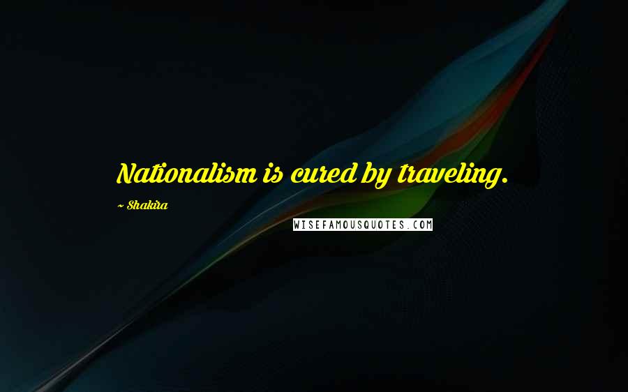 Shakira Quotes: Nationalism is cured by traveling.