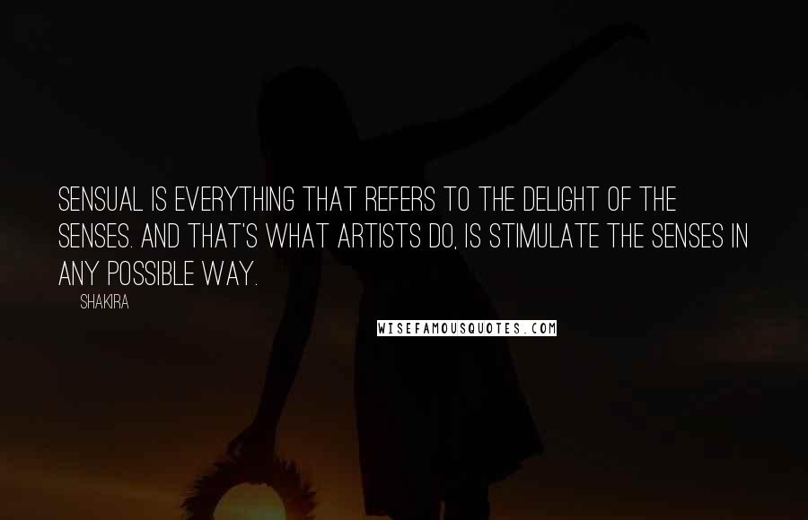Shakira Quotes: Sensual is everything that refers to the delight of the senses. And that's what artists do, is stimulate the senses in any possible way.