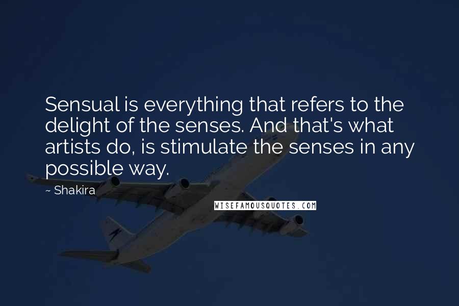 Shakira Quotes: Sensual is everything that refers to the delight of the senses. And that's what artists do, is stimulate the senses in any possible way.