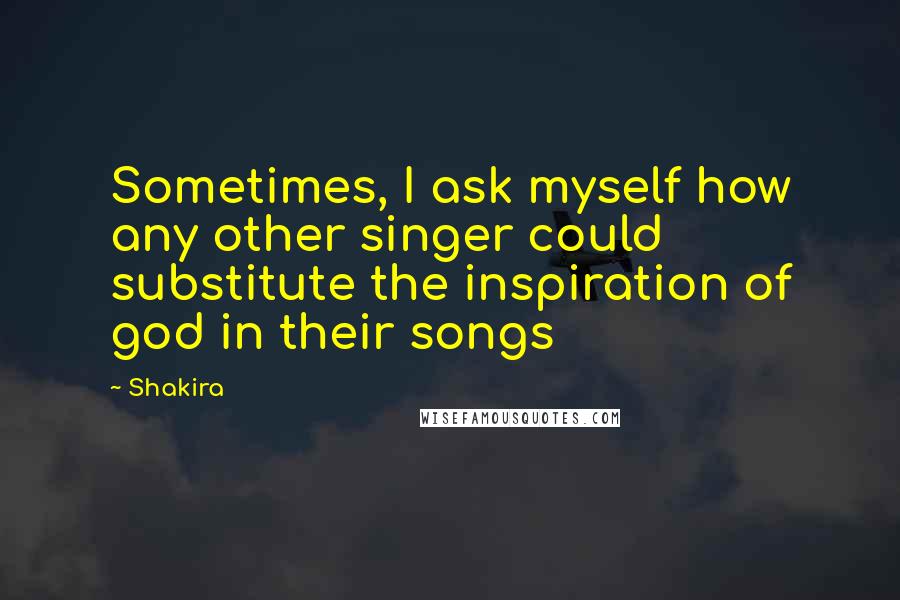 Shakira Quotes: Sometimes, I ask myself how any other singer could substitute the inspiration of god in their songs