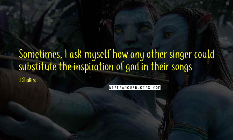 Shakira Quotes: Sometimes, I ask myself how any other singer could substitute the inspiration of god in their songs