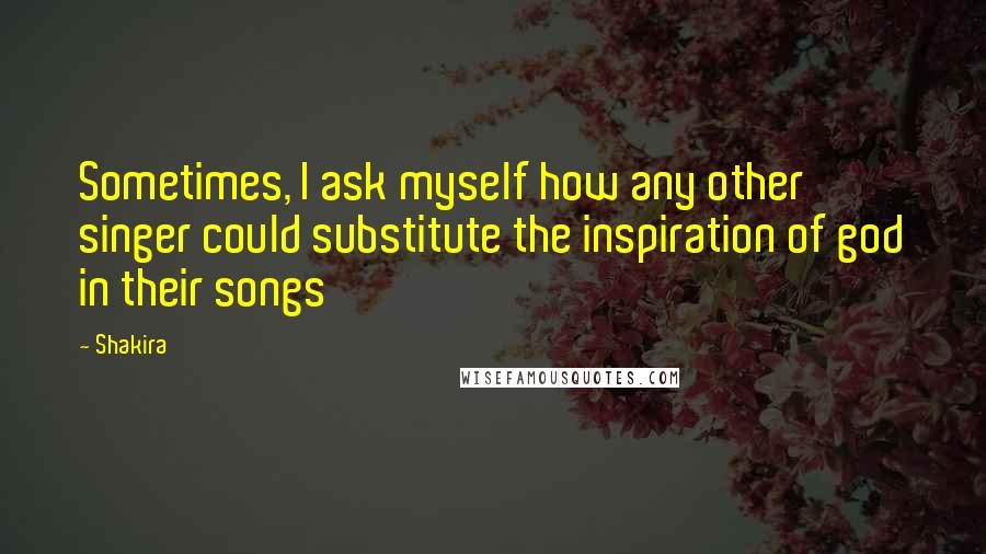 Shakira Quotes: Sometimes, I ask myself how any other singer could substitute the inspiration of god in their songs