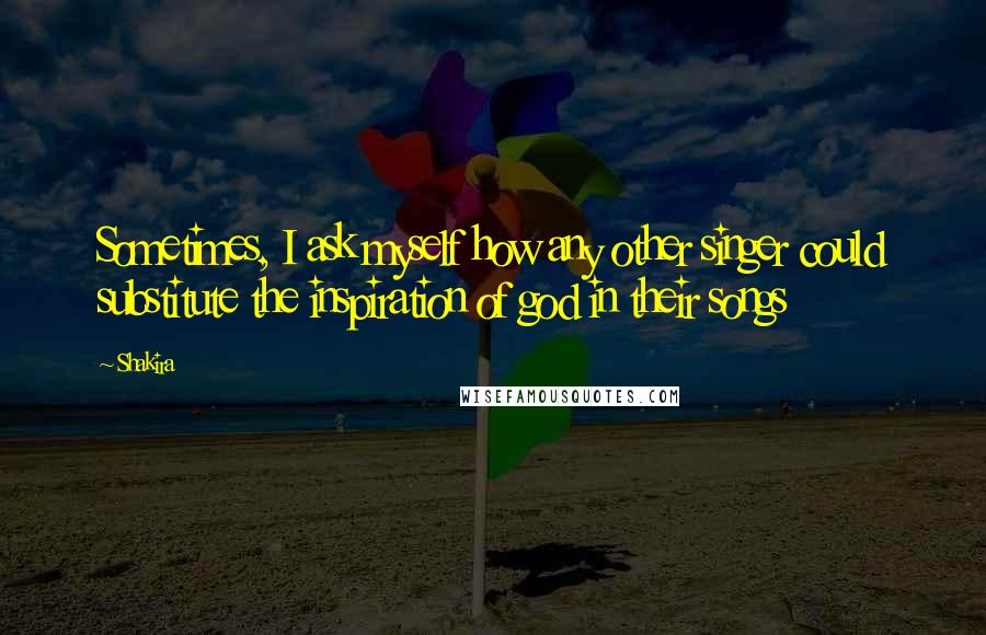 Shakira Quotes: Sometimes, I ask myself how any other singer could substitute the inspiration of god in their songs