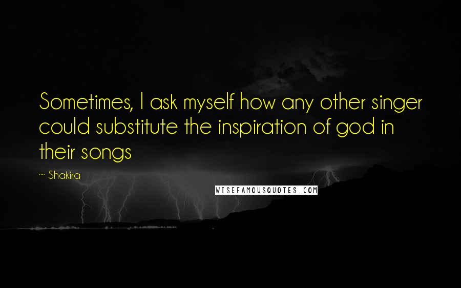 Shakira Quotes: Sometimes, I ask myself how any other singer could substitute the inspiration of god in their songs