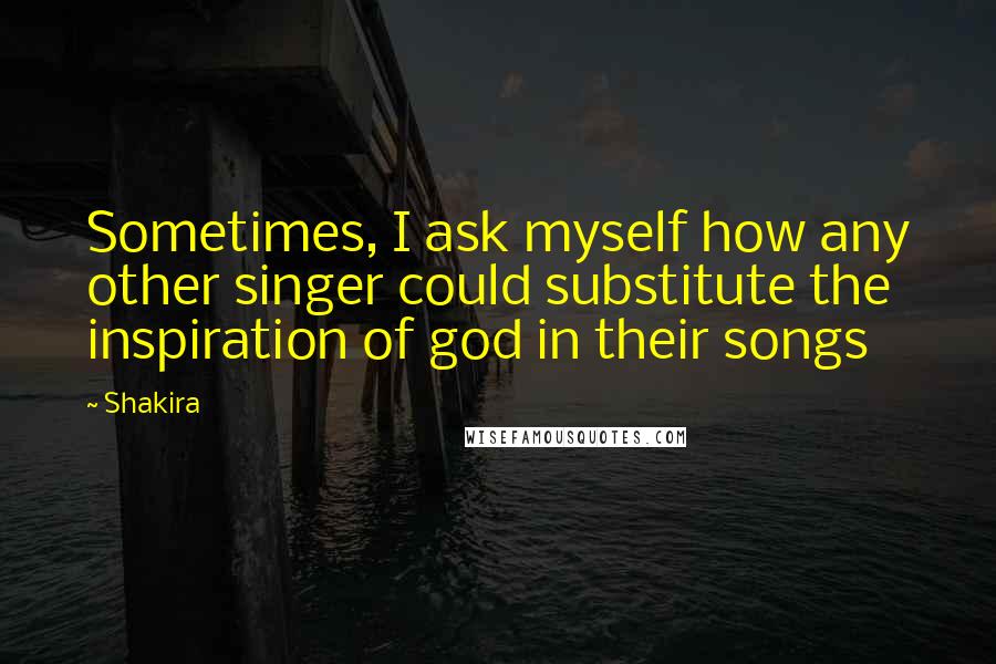 Shakira Quotes: Sometimes, I ask myself how any other singer could substitute the inspiration of god in their songs
