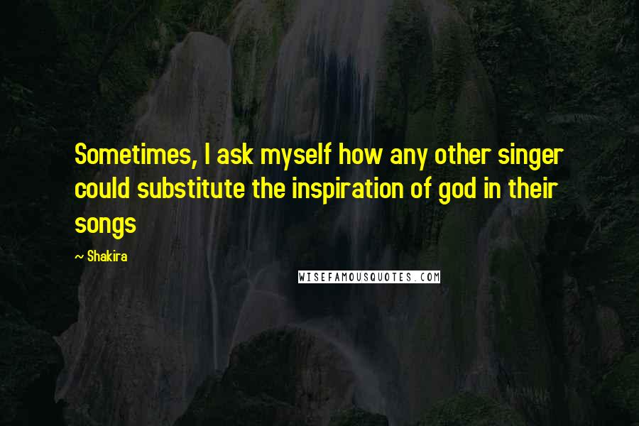 Shakira Quotes: Sometimes, I ask myself how any other singer could substitute the inspiration of god in their songs