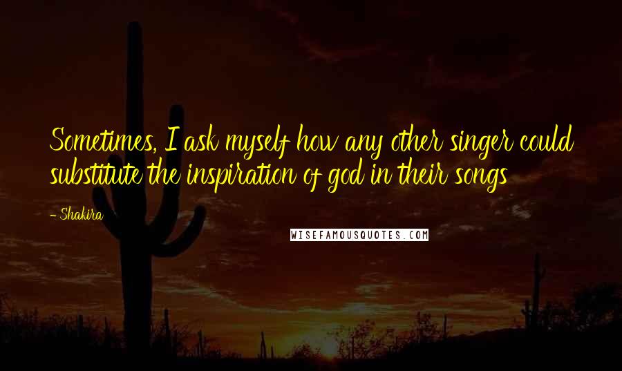 Shakira Quotes: Sometimes, I ask myself how any other singer could substitute the inspiration of god in their songs