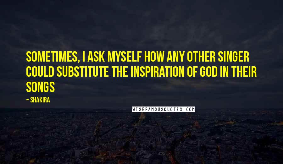 Shakira Quotes: Sometimes, I ask myself how any other singer could substitute the inspiration of god in their songs
