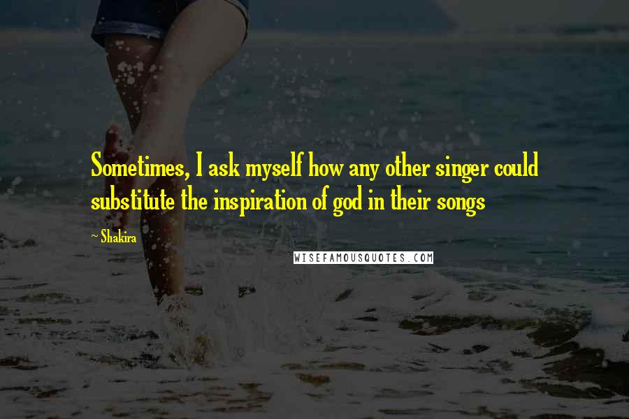 Shakira Quotes: Sometimes, I ask myself how any other singer could substitute the inspiration of god in their songs