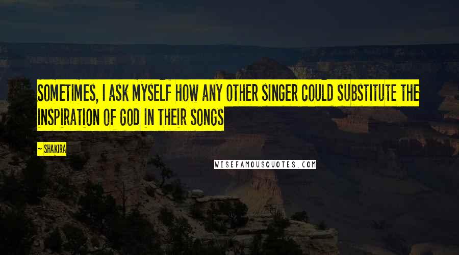 Shakira Quotes: Sometimes, I ask myself how any other singer could substitute the inspiration of god in their songs