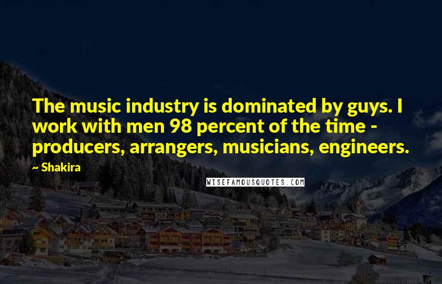 Shakira Quotes: The music industry is dominated by guys. I work with men 98 percent of the time - producers, arrangers, musicians, engineers.