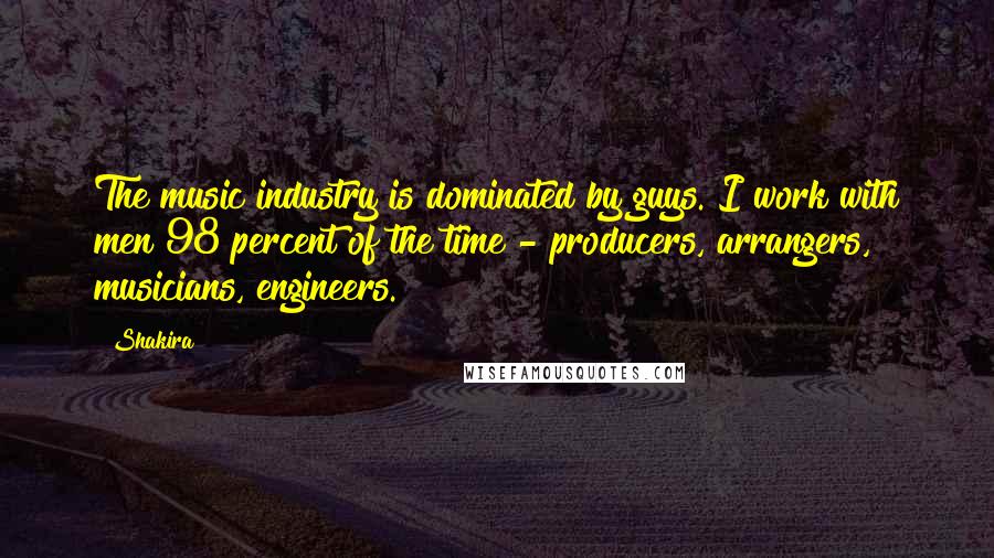 Shakira Quotes: The music industry is dominated by guys. I work with men 98 percent of the time - producers, arrangers, musicians, engineers.