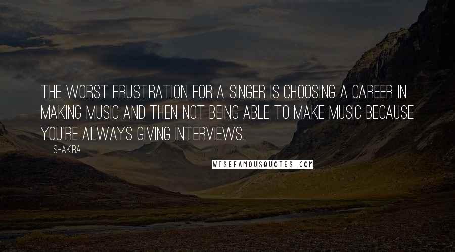 Shakira Quotes: The worst frustration for a singer is choosing a career in making music and then not being able to make music because you're always giving interviews.