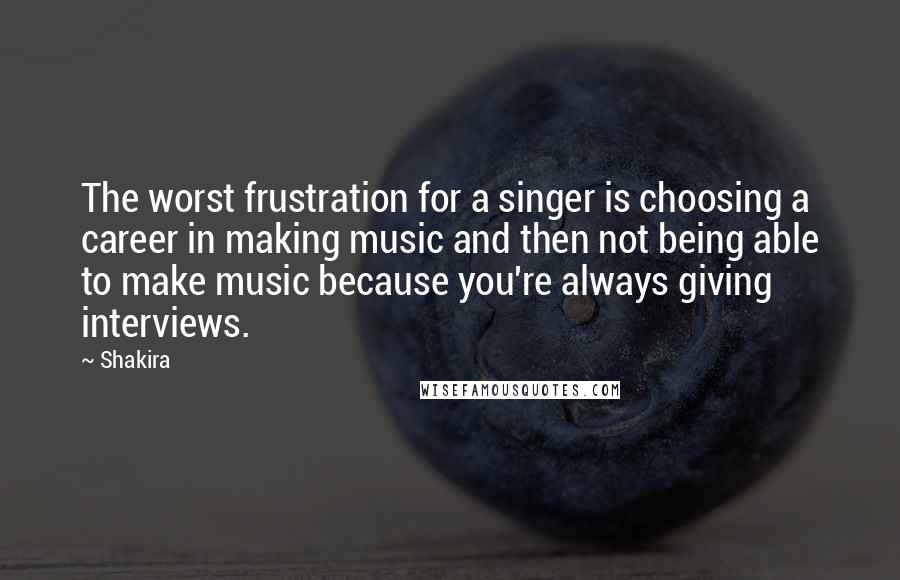 Shakira Quotes: The worst frustration for a singer is choosing a career in making music and then not being able to make music because you're always giving interviews.