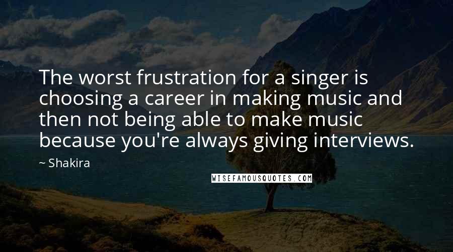 Shakira Quotes: The worst frustration for a singer is choosing a career in making music and then not being able to make music because you're always giving interviews.