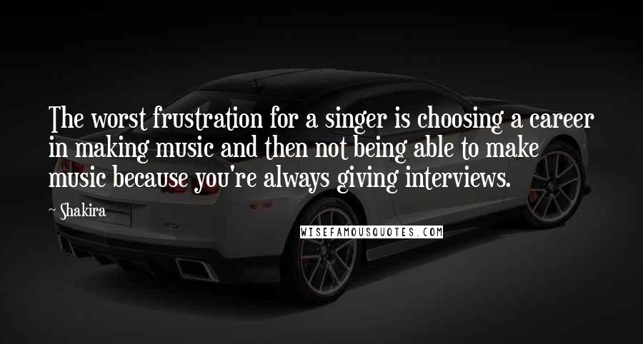 Shakira Quotes: The worst frustration for a singer is choosing a career in making music and then not being able to make music because you're always giving interviews.