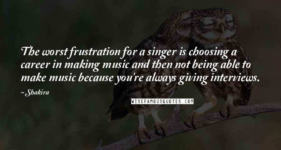 Shakira Quotes: The worst frustration for a singer is choosing a career in making music and then not being able to make music because you're always giving interviews.