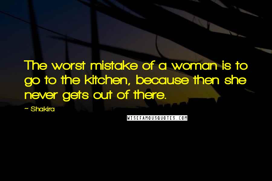 Shakira Quotes: The worst mistake of a woman is to go to the kitchen, because then she never gets out of there.