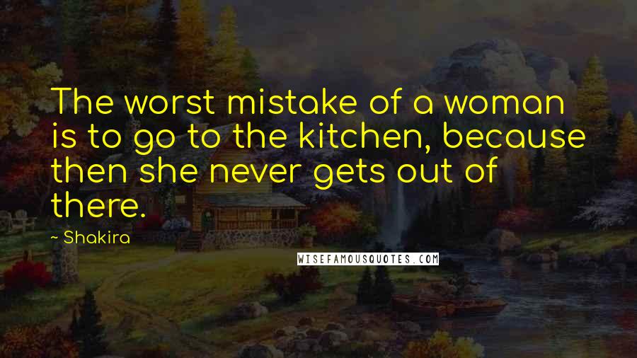 Shakira Quotes: The worst mistake of a woman is to go to the kitchen, because then she never gets out of there.