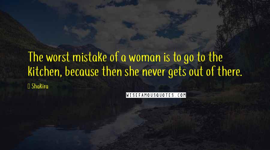 Shakira Quotes: The worst mistake of a woman is to go to the kitchen, because then she never gets out of there.