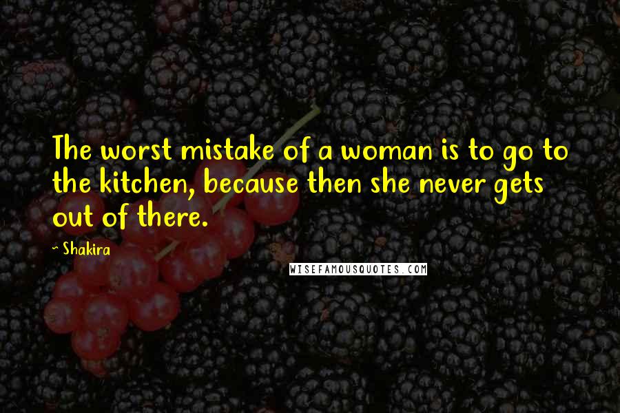 Shakira Quotes: The worst mistake of a woman is to go to the kitchen, because then she never gets out of there.