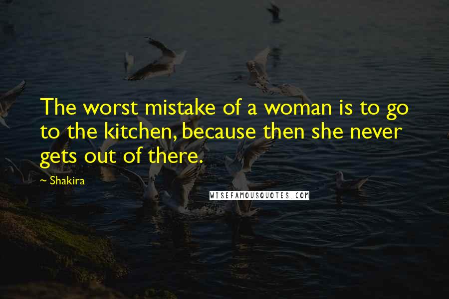 Shakira Quotes: The worst mistake of a woman is to go to the kitchen, because then she never gets out of there.