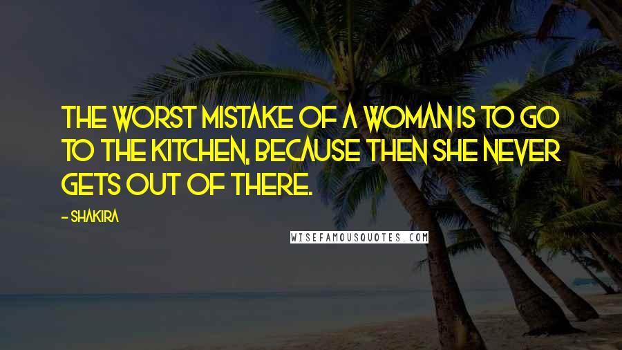 Shakira Quotes: The worst mistake of a woman is to go to the kitchen, because then she never gets out of there.