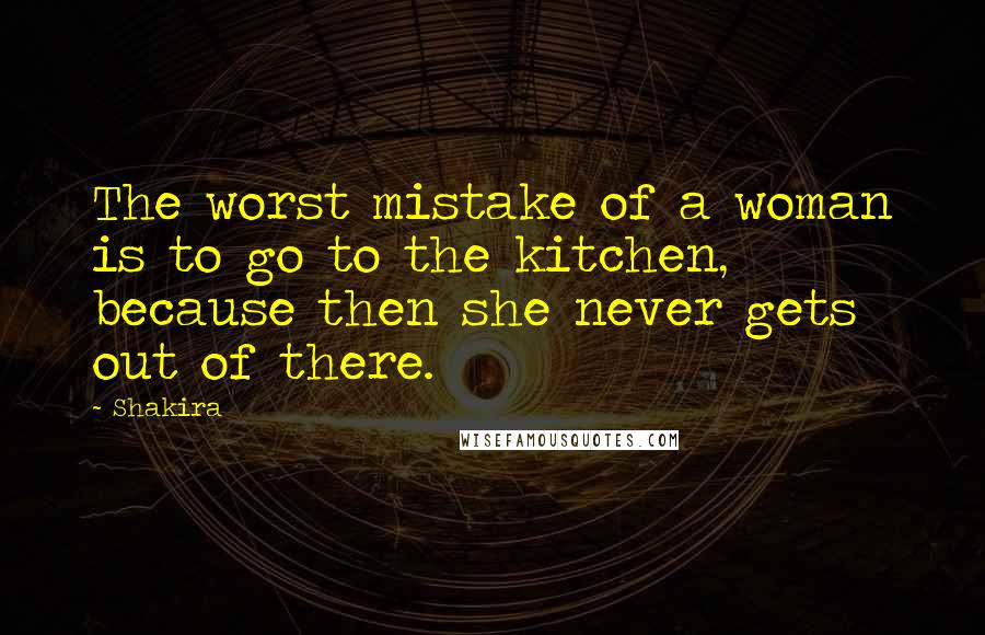 Shakira Quotes: The worst mistake of a woman is to go to the kitchen, because then she never gets out of there.