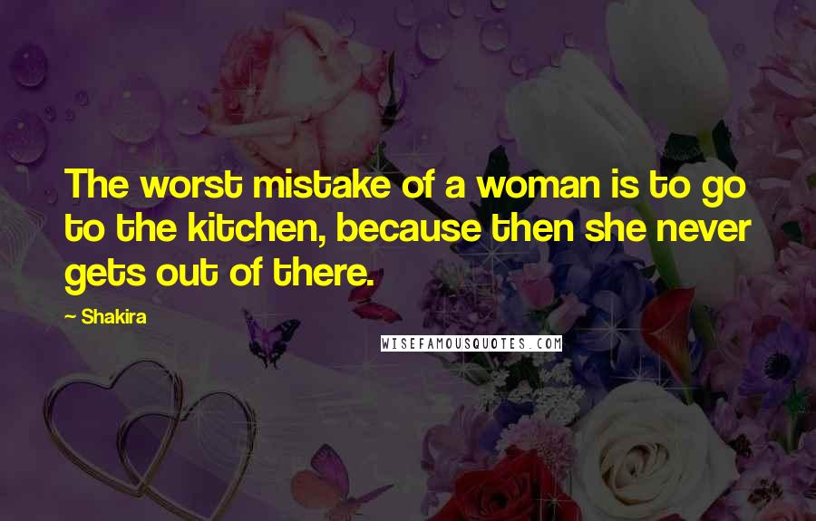 Shakira Quotes: The worst mistake of a woman is to go to the kitchen, because then she never gets out of there.