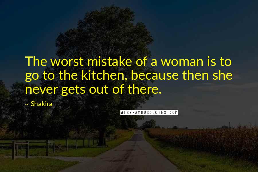 Shakira Quotes: The worst mistake of a woman is to go to the kitchen, because then she never gets out of there.