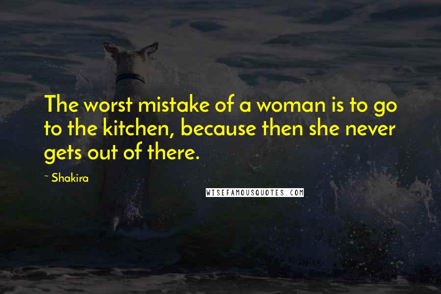 Shakira Quotes: The worst mistake of a woman is to go to the kitchen, because then she never gets out of there.