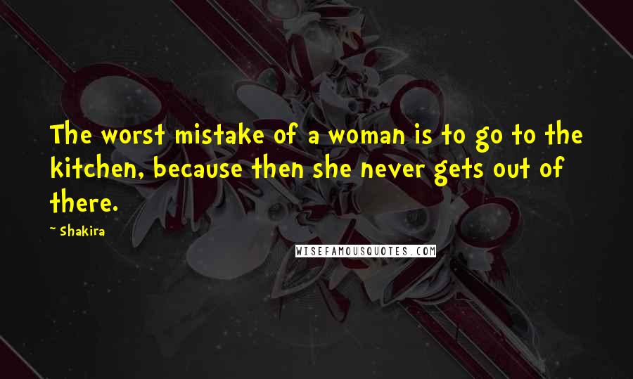 Shakira Quotes: The worst mistake of a woman is to go to the kitchen, because then she never gets out of there.