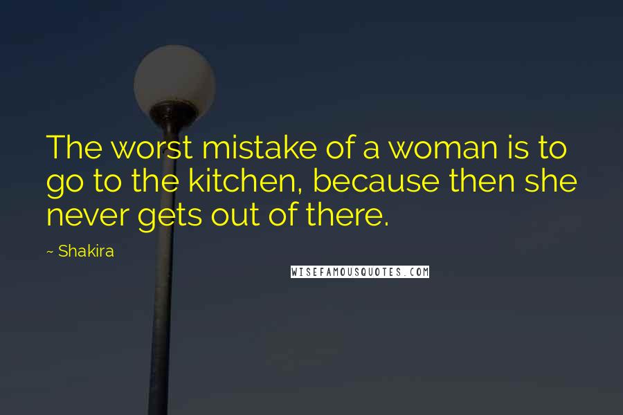 Shakira Quotes: The worst mistake of a woman is to go to the kitchen, because then she never gets out of there.