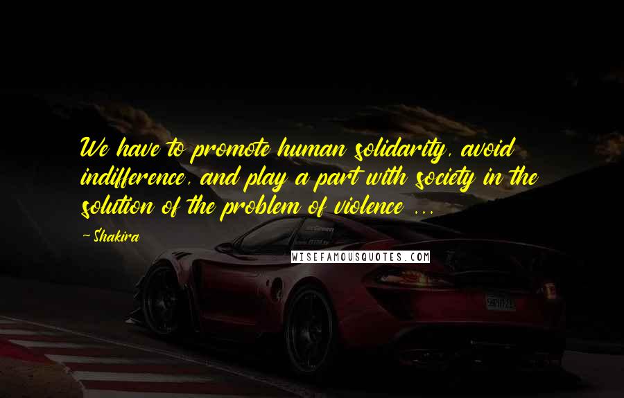 Shakira Quotes: We have to promote human solidarity, avoid indifference, and play a part with society in the solution of the problem of violence ...