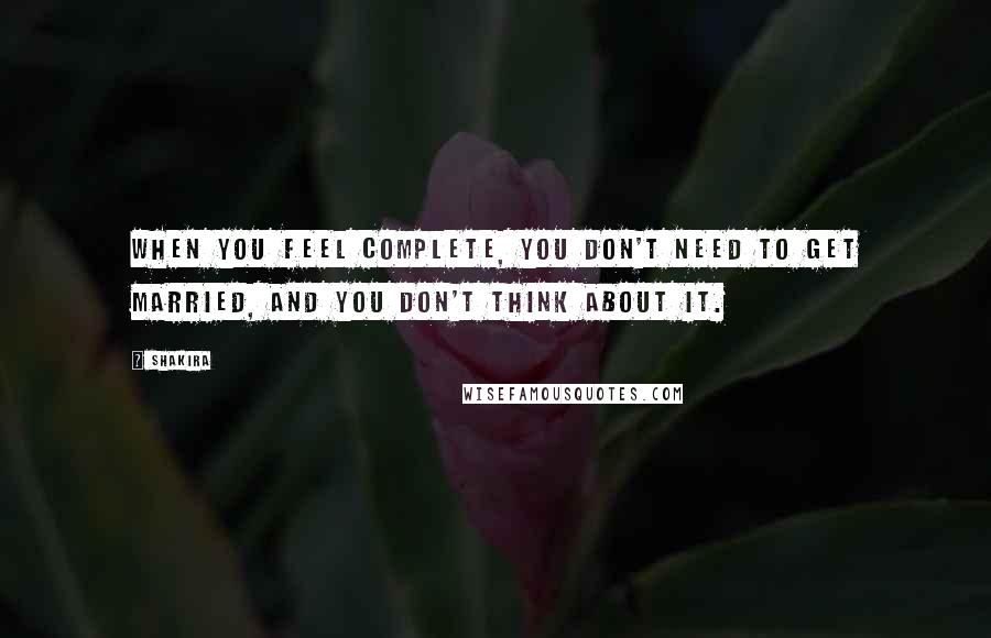 Shakira Quotes: When you feel complete, you don't need to get married, and you don't think about it.