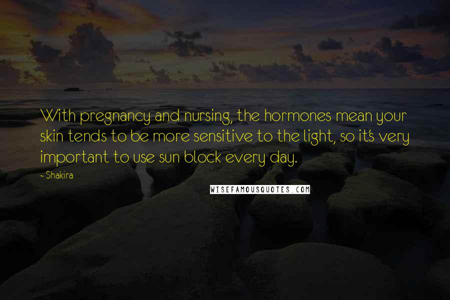 Shakira Quotes: With pregnancy and nursing, the hormones mean your skin tends to be more sensitive to the light, so it's very important to use sun block every day.