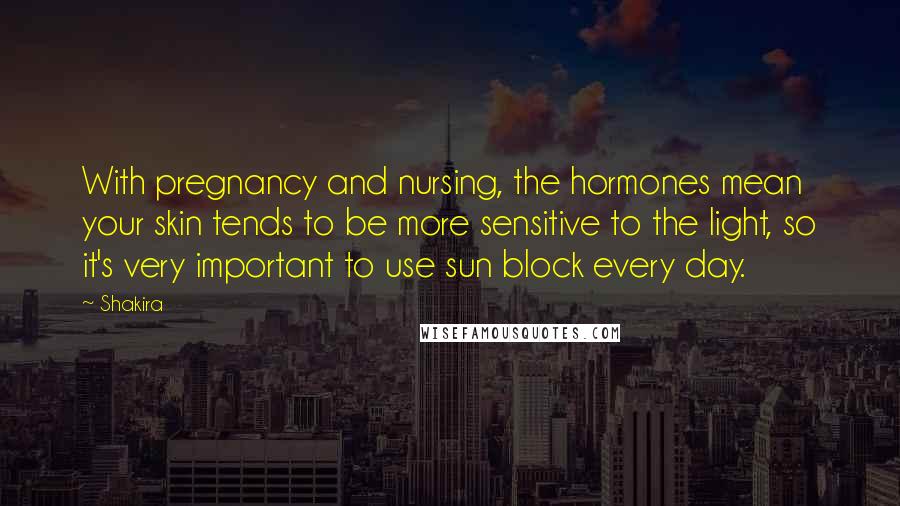 Shakira Quotes: With pregnancy and nursing, the hormones mean your skin tends to be more sensitive to the light, so it's very important to use sun block every day.