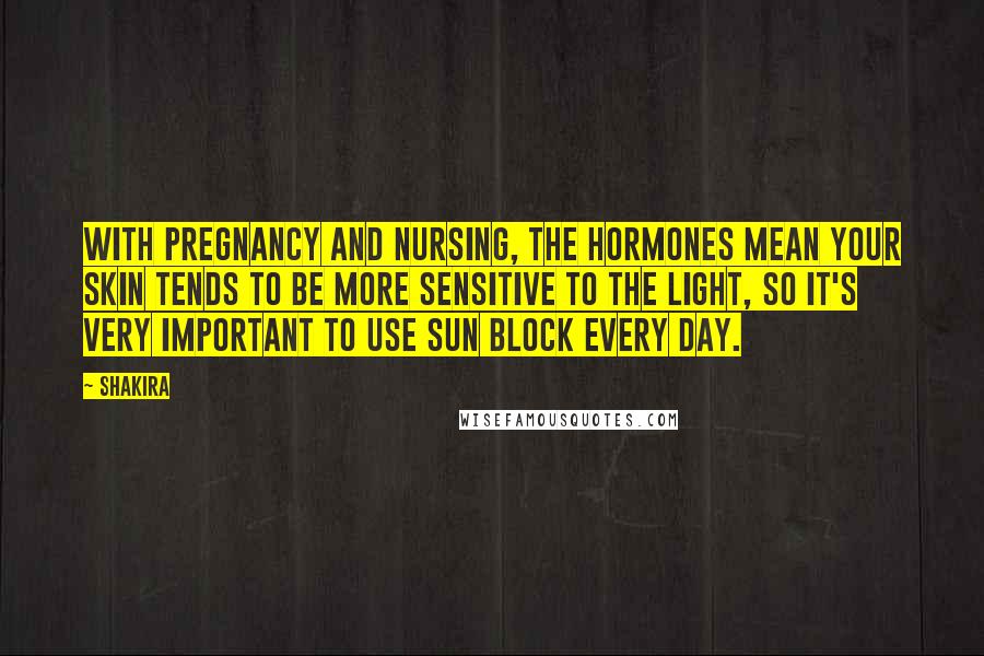 Shakira Quotes: With pregnancy and nursing, the hormones mean your skin tends to be more sensitive to the light, so it's very important to use sun block every day.