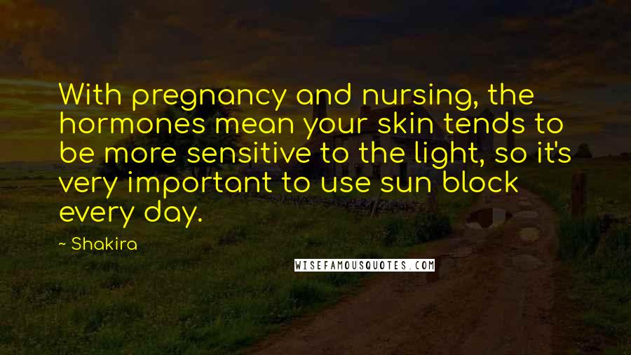 Shakira Quotes: With pregnancy and nursing, the hormones mean your skin tends to be more sensitive to the light, so it's very important to use sun block every day.