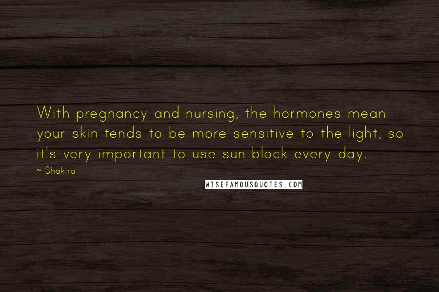 Shakira Quotes: With pregnancy and nursing, the hormones mean your skin tends to be more sensitive to the light, so it's very important to use sun block every day.