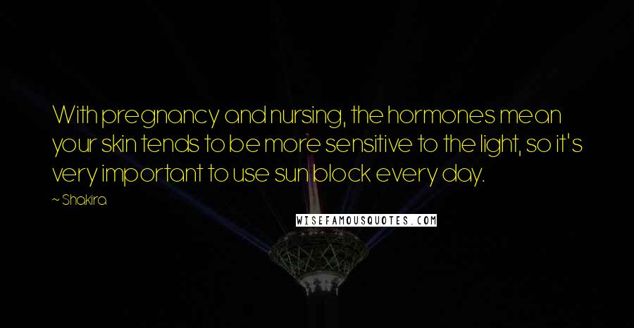 Shakira Quotes: With pregnancy and nursing, the hormones mean your skin tends to be more sensitive to the light, so it's very important to use sun block every day.