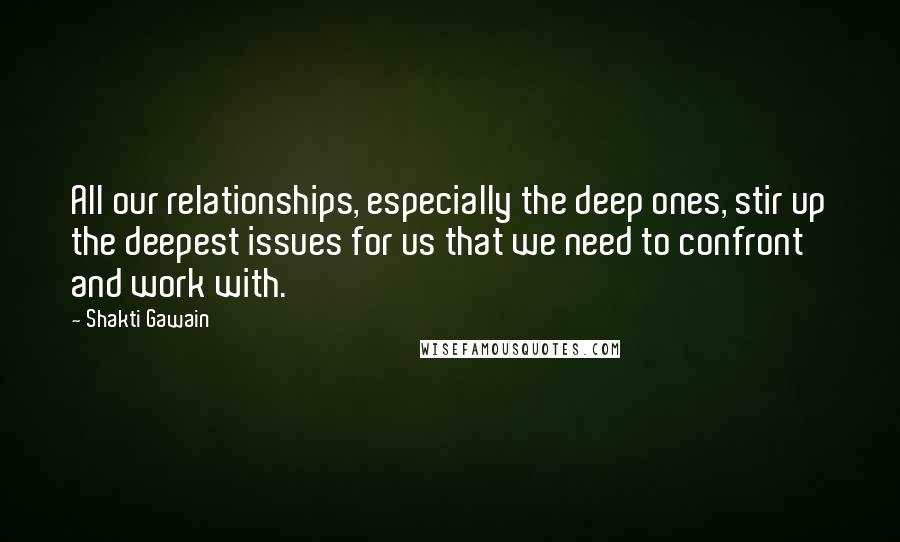 Shakti Gawain Quotes: All our relationships, especially the deep ones, stir up the deepest issues for us that we need to confront and work with.