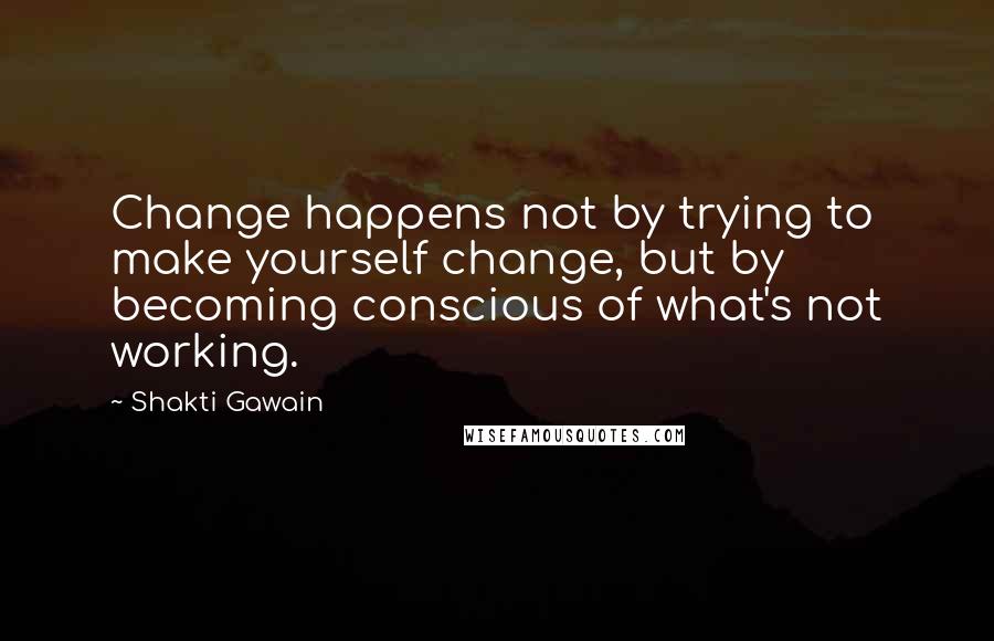 Shakti Gawain Quotes: Change happens not by trying to make yourself change, but by becoming conscious of what's not working.